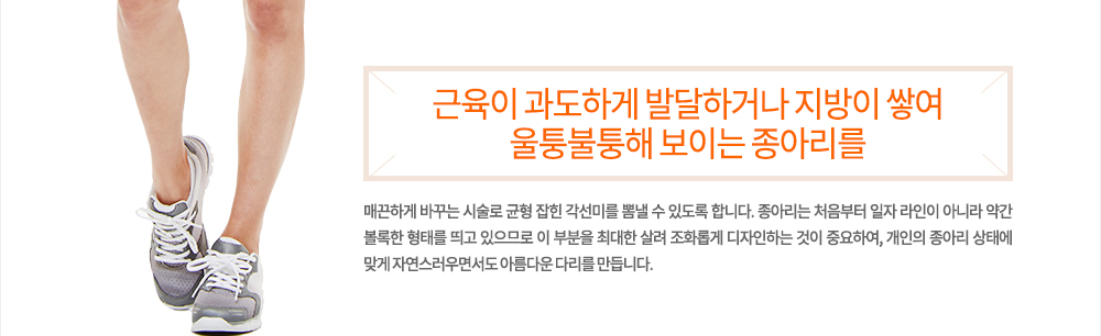 정의
근육이 과도하게 발달하거나 지방이 쌓여 울퉁불퉁해 보이는 종아리를 매끈하게 바꾸는 시술로 균형 잡힌 각선미를 뽐낼 수 있도록 합니다. 종아리는 처음부터 일자 라인이 아니라 약간 볼록한 형태를 띄고 있으므로 이 부분을 최대한 살려 조화롭게 디자인하는 것이 중요하여, 개인의 종아리 상태에 맞게 자연스러우면서도 아름다운 다리를 만듭니다.
