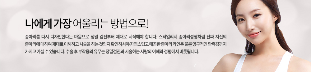 나에게 가장 어울리는 방법으로!
종아리를 다시 디자인한다는 마음으로 정밀 검진부터 제대로 시작해야 합니다. 스타일리시 종아리성형처럼 진짜 자신의 종아리에 대하여 제대로 이해하고 시술을 하는 것인지 확인하셔야 자연스럽고 매끈한 종아리 라인은 물론 영구적인 만족감까지 가지고 가실 수 있습니다. 수술 후 부작용의 유무는 정밀검진과 시술하는 사람의 이해와 경험에서 비롯됩니다.
