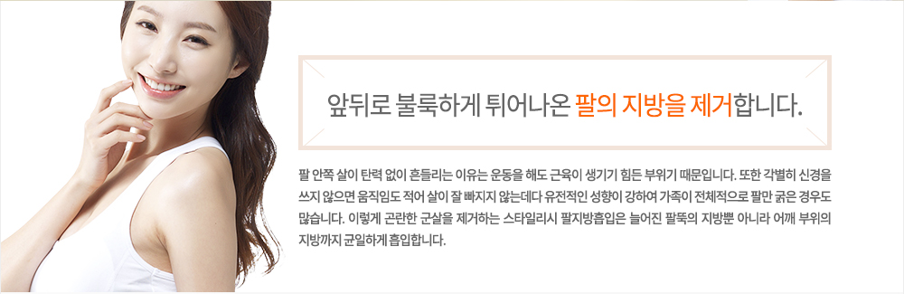 -정의
팔 안쪽 살이 탄력 없이 흔들리는 이유는 운동을 해도 근육이 생기기 힘든 부위기 때문입니다. 또한 각별히 신경을 쓰지 않으면 움직임도 적어 살이 잘 빠지지 않는데다 유전적인 성향이 강하여 가족이 전체적으로 팔만 굵은 경우도 많습니다. 이렇게 곤란한 군살을 제거하는 스타일리시 팔지방흡입은 늘어진 팔뚝의 지방뿐 아니라 어깨 부위의 지방까지 균일하게 흡입합니다.
