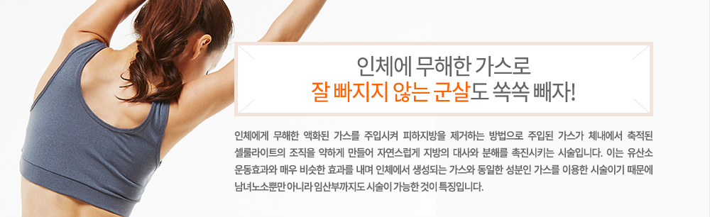 -특징
인체에게 무해한 액화된 가스를 주입시켜 피하지방을 제거하는 방법으로 주입된 가스가 체내에서 축적된 셀룰라이트의 조직을 약하게 만들어 자연스럽게 지방의 대사와 분해를 촉진시키는 시술입니다. 이는 유산소 운동효과와 매우 비슷한 효과를 내며 인체에서 생성되는 가스와 동일한 성분인 가스를 이용한 시술이기 때문에 남녀노소뿐만 아니라 임산부까지도 시술이 가능한 것이 특징입니다.
