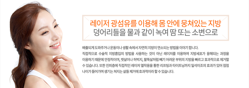 특징
레이저 광섬유를 이용해 몸 안에 뭉쳐있는 지방 덩어리들을 물과 같이 녹여 땀 또는 소변으로 배출되게 도와주거나 운동이나 생활 속에서 자연히 지방이 연소되는 방법을 이야기 합니다.
직접적으로 수술적 지방흡입의 방법을 사용하는 것이 아닌 레이저를 이용하여 지방세포가 융해되는 과정을 이용하기 때문에 안정적이며, 뱃살이나 허벅지, 팔뚝살처럼 빼기 어려운 부위의 지방을 빠르고 효과적으로 제거할 수 있습니다. 또한 진피층에 직접적인 레이저 열작용을 통한 리프팅과 타이트닝까지 일석이조의 효과가 있어 점점 나이가 들어가며 생기는 쳐지는 살들 제거에 효과적이라 할 수 있습니다.
