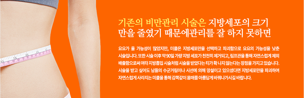 기존의 비만관리 시술은 지방세포의 크기만을 줄였기 때문에 관리를 잘 하지 못하면 요요가 올 가능성이 많았지만, 미쿨은 지방세포만을 선택하고 파괴함으로 요요의 가능성을 낮춘 시술입니다. 또한 시술 이후 약 90일 가량 지방 세포가 천천히 제거되고, 림프관을 통해 자연스럽게 체외 배출함으로써 여타 지방흡입 시술처럼 시술을 받았다는 티가 확 나지 않는다는 장점을 가지고 있습니다.
시술을 받고 싶어도 남들의 수군거림이나 시선에 의해 망설이고 있으셨다면 지방세포만을 파괴하여 자연스럽게 사라지는 미쿨을 통해 감쪽같이 몸매를 아름답게 바꿔나가시길 바랍니다.
