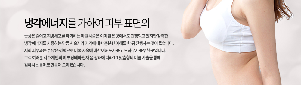 냉각에너지를 가하여 피부 표면의 손상은 줄이고 지방세포를 파괴하는 미쿨 시술은 이미 많은 곳에서도 진행되고 있지만 강력한 냉각 에너지를 사용하는 만큼 시술자가 기기에 대한 충분한 이해를 한 뒤 진행하는 것이 옳습니다. 
저희 피부과는 수 많은 경험으로 미쿨 시술에 대한 이해도가 높고 노하우가 풍부한 곳입니다. 고객 여러분 각 개개인의 피부 상태와 현재 몸 상태에 따라 1:1 맞춤형의 미쿨 시술을 통해 원하시는 몸매로 만들어 드리겠습니다. 
