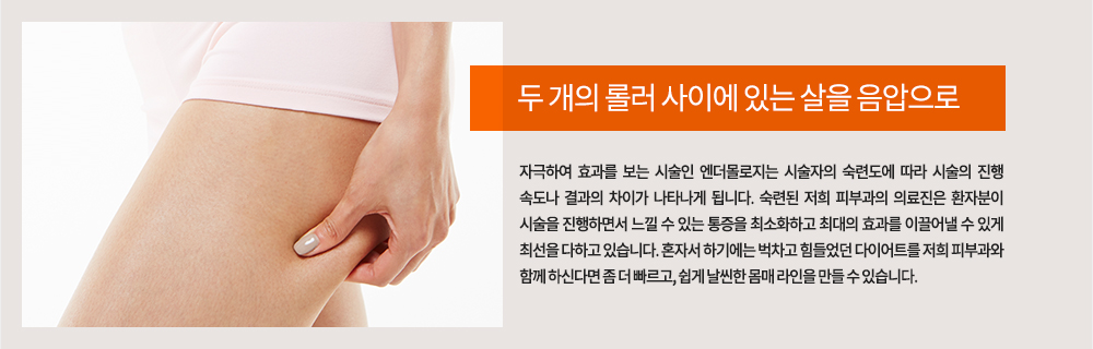 두 개의 롤러 사이에 있는 살을 음압으로 자극하여 효과를 보는 시술인 엔더몰로지는 시술자의 숙련도에 따라 시술의 진행 속도나 결과의 차이가 나타나게 됩니다. 숙련된 저희 피부과의 의료진은 환자분이 시술을 진행하면서 느낄 수 있는 통증을 최소화하고 최대의 효과를 이끌어낼 수 있게 최선을 다하고 있습니다.
혼자서 하기에는 벅차고 힘들었던 다이어트를 저희 피부과와 함께 하신다면 좀 더 빠르고, 쉽게 날씬한 몸매 라인을 만들 수 있습니다. 
