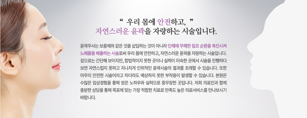 윤곽주사는 보충제와 같은 것을 삽입하는 것이 아니라 인체에 무해한 림프 순환을 촉진시켜 노폐물을 배출하는 시술로써 우리 몸에 안전하고, 자연스러운 윤곽을 자랑하는 시술입니다.
겉으로는 간단해 보이지만, 합법적이지 못한 곳이나 실력이 미숙한 곳에서 시술을 진행하다 보면 자연스럽지 못하고 지나치게 인위적인 윤곽시술의 결과를 초래할 수 있습니다. 또한 아무리 안전한 시술이라고 하더라도 예상하지 못한 부작용이 발생할 수 있습니다. 
저희 피부과는 수많은 임상경험을 통해 얻은 노하우와 실력으로 중무장한 곳입니다. 저희 의료진과 함께 충분한 상담을 통해 목표에 맞는 가장 적합한 치료로 만족도 높은 의료서비스를 만나보시기 바랍니다.
