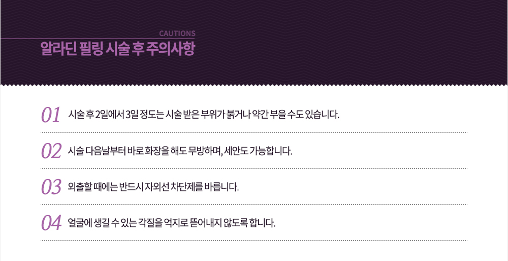 시술 후 주의사항
-시술 후 2일에서 3일 정도는 시술 받은 부위가 붉거나 약간 부을 수도 있습니다.
-시술 다음날부터 바로 화장을 해도 무방하며, 세안도 가능합니다.
-외출할 때에는 반드시 자외선 차단제를 바릅니다.
-얼굴에 생길 수 있는 각질을 억지로 뜯어내지 않도록 합니다.
