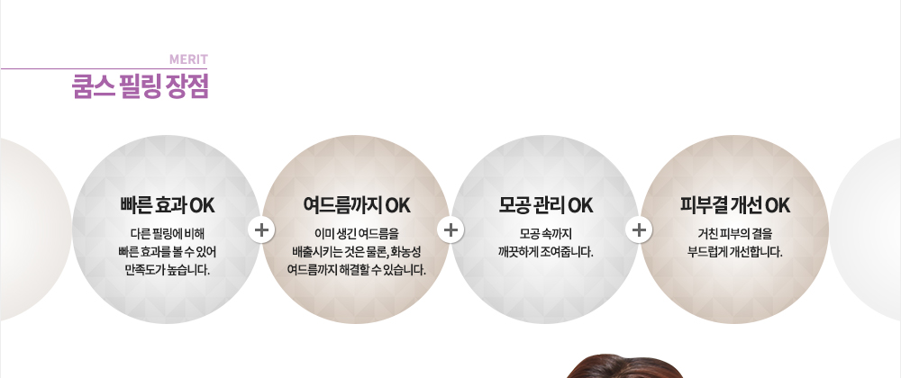 장점
빠른 효과 OK, 여드름까지 OK, 모공 관리 OK, 피부결 개선 OK
-다른 필링에 비해 빠른 효과를 볼 수 있어 만족도가 높습니다.
-이미 생긴 여드름을 배출시키는 것은 물론, 화농성 여드름의 염증까지 해결할 수 있습니다.
-모공 속까지 깨끗하게 조여줍니다.
-거친 피부의 결을 부드럽게 개선합니다.
