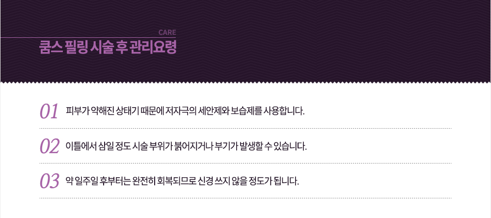 시술 후 관리요령
-피부가 약해진 상태기 때문에 저자극의 세안제와 보습제를 사용합니다.
-이틀에서 삼일 정도 시술 부위가 붉어지거나 부기가 발생할 수 있습니다.
-약 일주일 후부터는 완전히 회복되므로 신경 쓰지 않을 정도가 됩니다.
