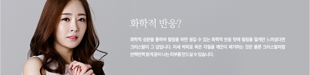 화학적 반응?
화학적 성분을 통하여 필링을 하면 생길 수 있는 화학적 반응 탓에 필링을 멀게만 느끼셨다면 크리스탈이 그 답입니다. 미세 박피로 묵은 각질을 깨끗이 제거하는 것은 물론 크리스탈처럼 반짝반짝 밝게 윤이 나는 피부를 만드실 수 있습니다.
