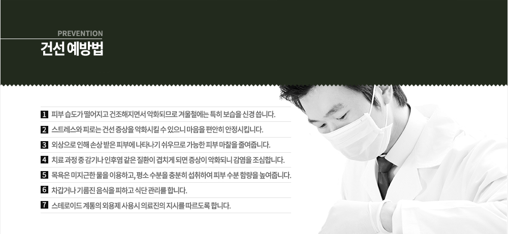 건선 예방법
-피부 습도가 떨어지고 건조해지면서 악화되므로 겨울철에는 특히 보습을 신경 씁니다.
-스트레스와 피로는 건선 증상을 악화시킬 수 있으니 마음을 편안히 안정시킵니다.
-외상으로 인해 손상 받은 피부에 나타나기 쉬우므로 가능한 피부 마찰을 줄여줍니다.
-치료 과정 중 감기나 인후염 같은 질환이 겹치게 되면 증상이 악화되니 감염을 조심합니다.
-목욕은 미지근한 물을 이용하고, 평소 수분을 충분히 섭취하여 피부 수분 함량을 높여줍니다.
-차갑거나 기름진 음식을 피하고 식단 관리를 합니다.
-스테로이드 계통의 외용제 사용시 의료진의 지시를 따르도록 합니다.
