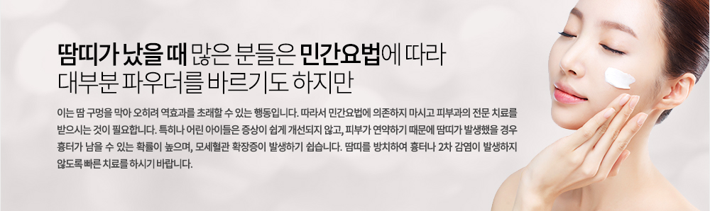 땀띠가 났을 때 많은 분들은 민간요법에 따라 대부분 파우더를 바르기도 하지만 이는 땀 구멍을 막아 오히려 역효과를 초래할 수 있는 행동입니다. 따라서 민간요법에 의존하지 마시고 피부과의 전문 치료를 받으시는 것이 필요합니다. 특히나 어린 아이들은 증상이 쉽게 개선되지 않고, 피부가 연약하기 때문에 땀띠가 발생했을 경우 흉터가 남을 수 있는 확률이 높으며, 모세혈관 확장증이 발생하기 쉽습니다. 땀띠를 방치하여 흉터나 2차 감염이 발생하지 않도록 빠른 치료를 하시기 바랍니다.
