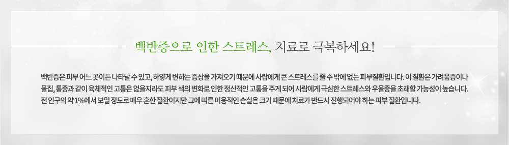 백반증은 피부 어느 곳이든 나타날 수 있고, 하얗게 변하는 증상을 가져오기 때문에 사람에게 큰 스트레스를 줄 수 밖에 없는 피부질환입니다. 이 질환은 가려움증이나 물집, 통증과 같이 육체적인 고통은 없을지라도 피부 색의 변화로 인한 정신적인 고통을 주게 되어 사람에게 극심한 스트레스와 우울증을 초래할 가능성이 높습니다. 전 인구의 약 1%에서 보일 정도로 매우 흔한 질환이지만 그에 따른 미용적인 손실은 크기 때문에 치료가 반드시 진행되어야 하는 피부 질환입니다.