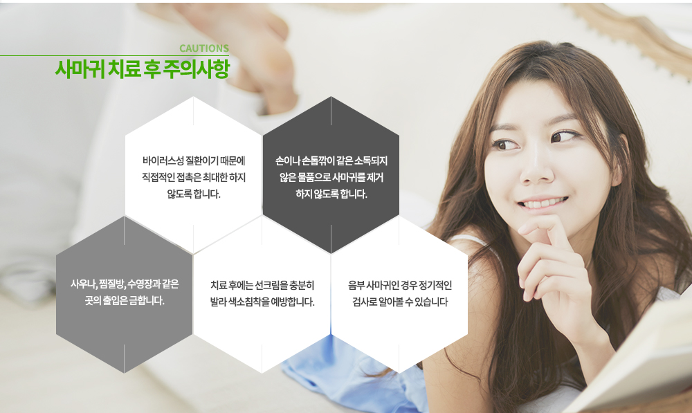 -사마귀 치료 후 주의사항
① 바이러스성 질환이기 때문에 직접적인 접촉은 최대한 하지 않도록 합니다.
② 손이나 손톱깎이 같은 소독되지 않은 물품으로 사마귀를 제거 하지 않도록 합니다.
③ 사우나, 찜질방, 수영장과 같은 곳의 출입은 금합니다.
④ 치료 후에는 선크림을 충분히 발라 색소침착을 예방합니다.
⑤ 음부 사마귀인 경우 정기적인 검사로 알아볼 수 있습니다.
