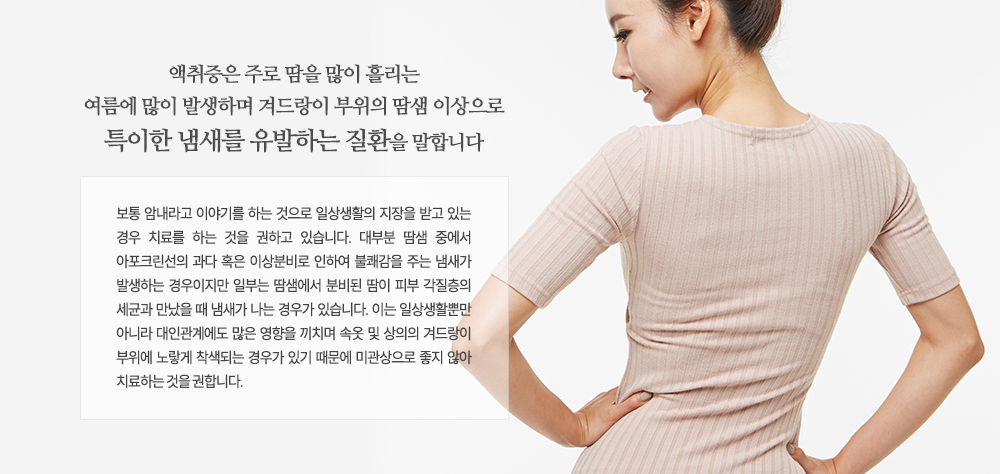 -액취증 치료가 필요한 경우
- 암내로 인하여 사회생활에 영향을 받는 경우
- 흰 옷, 속옷을 착용했을 때 겨드랑이 부위가 노랗게 변했을 경우
- 겨드랑이가 축축하게 젖어 있을 경우
- 귀지를 팠을 때 축축하게 젖어 있을 경우
- 가족 중에서 액취증을 겪고 있는 사람이 있을 경우
