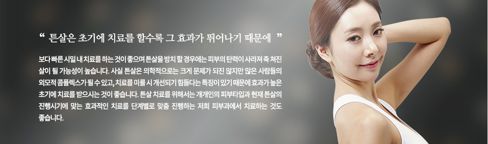 
튼살은 초기에 치료를 할수록 그 효과가 뛰어나기 때문에 보다 빠른 시일 내 치료를 하는 것이 좋으며 튼살을 방치 할 경우에는 피부의 탄력이 사라져 축 쳐진 살이 될 가능성이 높습니다. 
사실 튼살은 의학적으로는 크게 문제가 되진 않지만 많은 사람들의 외모적 콤플렉스가 될 수 있고, 치료를 미룰 시 개선되기 힘들다는 특징이 있기 때문에 효과가 높은 초기에 치료를 받으시는 것이 좋습니다. 튼살 치료를 위해서는 개개인의 피부타입과 현재 튼살의 진행시기에 맞는 효과적인 치료를 단계별로 맞춤 진행하는 저희 피부과에서 치료하는 것도 좋습니다.
