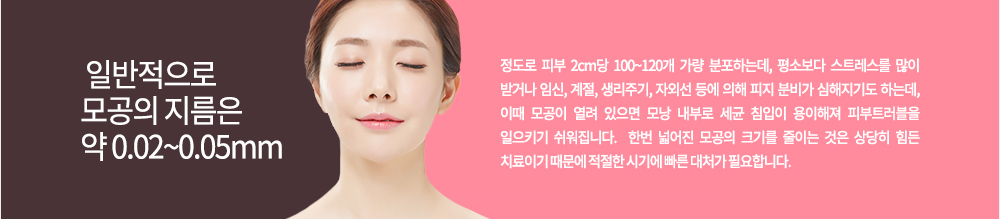 일반적으로 모공의 지름은 약 0.02~0.05mm 정도로 피부 2cm당 100~120개 가량 분포하는데, 평소보다 스트레스를 많이 받거나 임신, 계절, 생리주기, 자외선 등에 의해 피지 분비가 심해지기도 하는데, 이때 모공이 열려 있으면 모낭 내부로 세균 침입이 용이해져 피부트러블을 일으키기 쉬워집니다. 
한번 넓어진 모공의 크기를 줄이는 것은 상당히 힘든 치료이기 때문에 적절한 시기에 빠른 대처가 필요합니다.
