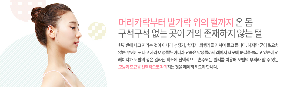 -레이저 제모 특징
머리카락부터 발가락 위의 털까지 온 몸 구석구석 없는 곳이 거의 존재하지 않는 털은 한꺼번에 나고 자라는 것이 아니라 성장기, 휴지기, 퇴행기를 거치며 돌고 돕니다. 하지만 굳이 필요치 않는 부위에도 나고 자라 여성들뿐 아니라 요즘은 남성들까지 레이저 제모에 눈길을 돌리고 있는데요. 레이저가 모발의 검은 멜라닌 색소에 선택적으로 흡수되는 원리를 이용해 모발의 뿌리라 할 수 있는 모낭과 모근을 선택적으로 파괴하는 것을 레이저 제모라 합니다.
