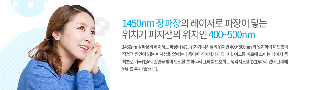 원리
1450nm 장파장의 레이저로 파장이 닿는 위치가 피지샘의 위치인 400~500nm 와 일치하여 여드름의 직접적 원인이 되는 피지샘을 없애는데 용이한 레이저기기 입니다. 여드름 치료에 쓰이는 레이저 중 최초로 미국FDA의 승인을 받아 안전할 뿐 아니라 표피를 보호하는 냉각시스템(DCD)까지 있어 표피에 변화를 주지 않습니다.
