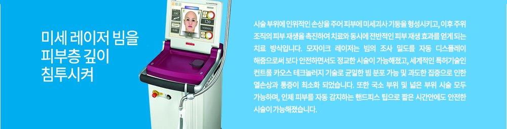 원리
미세 레이저 빔을 피부층 깊이 침투시켜 시술 부위에 인위적인 손상을 주어 피부에 미세괴사 기둥을 형성시키고, 이후 주위 조직의 피부 재생을 촉진하여 치료와 동시에 전반적인 피부 재생 효과를 얻게 되는 치료 방식입니다.
모자이크 레이저는 빔의 조사 밀도를 자동 디스플레이 해줌으로써 보다 안전하면서도 정교한 시술이 가능해졌고, 세계적인 특허기술인 컨트롤 카오스 테크놀러지 기술로 균일한 빔 분포 가능 및 과도한 집중으로 인한 열손상과 통증이 최소화 되었습니다. 또한 국소 부위 및 넓은 부위 시술 모두 가능하며, 인체 피부를 자동 감지하는 핸드피스 팁으로 짧은 시간안에도 안전한 시술이 가능해졌습니다.
