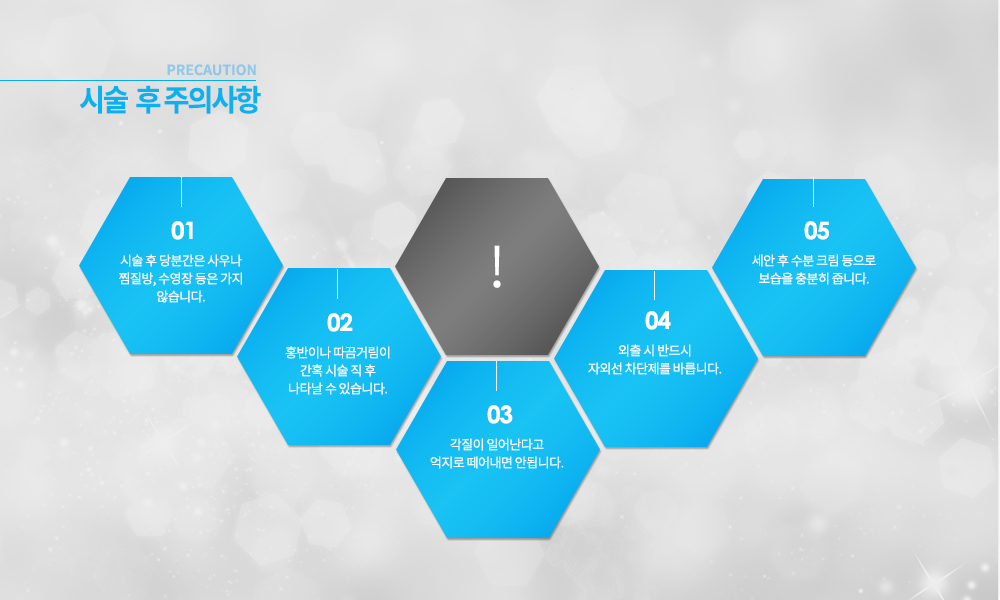 -시술 후 주의사항
시술 후 당분간은 사우나 찜질방, 수영장 등은 가지 않습니다.
홍반이나 따끔거림이 간혹 시술 직 후 나타날 수 있습니다.
각질이 일어난다고 억제로 떼어내면 안됩니다.
외출 시 반드시 자외선 차단제를 바릅니다.
세안 후 수분 크림 등으로 보습을 충분히 줍니다.


