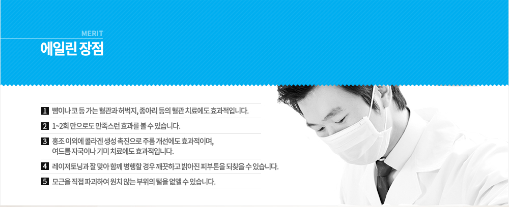 -장점
뺨이나 코 등 가는 혈관과 허벅지, 종아리 등의 혈관 치료에도 효과적입니다.
1~2회 만으로도 만족스런 효과를 볼 수 있습니다.
홍조 이외에 콜라겐 생성 촉진으로 주름 개선에도 효과적이며, 여드름 자국이나 기미 치료에도 효과적입니다.
레이저토닝과 잘 맞아 함께 병행할 경우 깨끗하고 밝아진 피부톤을 되찾을 수 있습니다.
모근을 직접 파괴하여 원치 않는 부위의 털을 없앨 수 있습니다.

