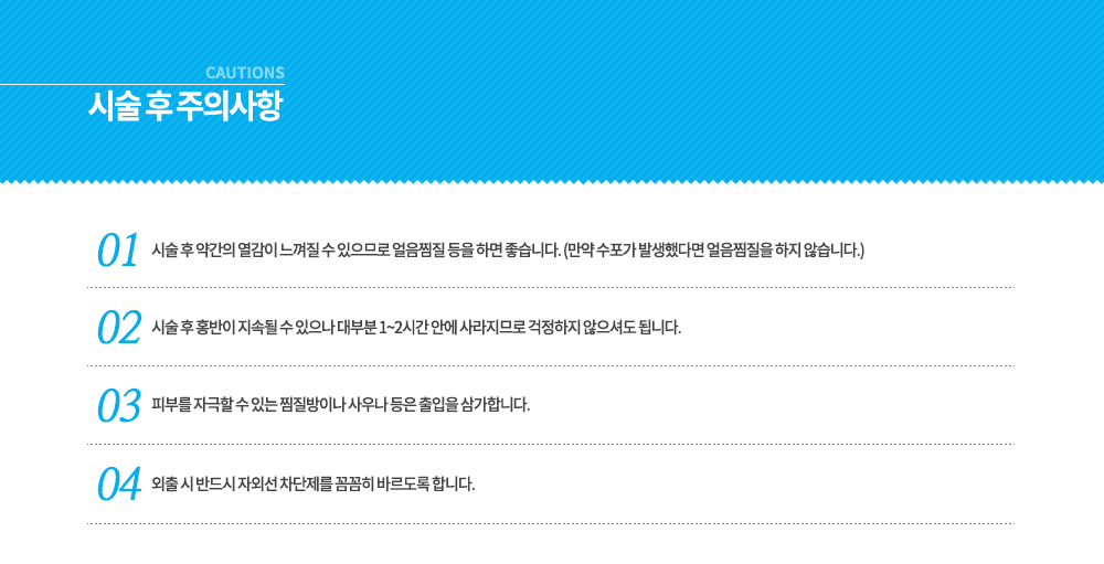 -옐로우 레이저 시술 후 주의사항
시술 후 약간의 열감이 느껴질 수 있으므로 얼음찜질 등을 하면 좋습니다. (만약 수포가 발생했다면 얼음찜질을 하지 않습니다.)
시술 후 홍반이 지속될 수 있으나 대부분 1~2시간 안에 사라지므로 걱정하지 않으셔도 됩니다.
피부를 자극할 수 있는 찜질방이나 사우나 등은 출입을 삼가합니다.
외출 시 반드시 자외선 차단제를 꼼꼼히 바르도록 합니다.




