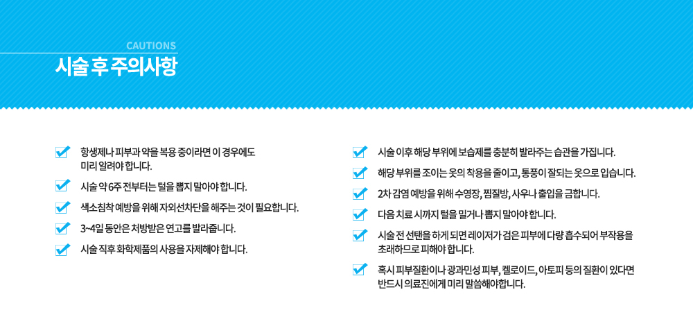 -시술 전, 후 주의사항
시술 전 선탠을 하게 되면 레이저가 검은 피부에 다량 흡수되어 부작용을 초래하므로 피해야 합니다.
혹시 피부질환이나 광과민성 피부, 켈로이드, 아토피 등의 질환이 있다면 반드시 의료진에게 미리 말씀해야합니다.
항생제나 피부과 약을 복용 중이라면 이 경우에도 미리 알려야 합니다.
시술 약 6주 전부터는 털을 뽑지 말아야 합니다.
색소침착 예방을 위해 자외선차단을 해주는 것이 필요합니다.
3~4일 동안은 처방받은 연고를 발라줍니다.
시술 직후 화학제품의 사용을 자제해야 합니다.
시술 이후 해당 부위에 보습제를 충분히 발라주는 습관을 가집니다.
해당 부위를 조이는 옷의 착용을 줄이고, 통풍이 잘되는 옷으로 입습니다.
2차 감염 예방을 위해 수영장, 찜질방, 사우나 출입을 금합니다.
다음 치료 시까지 털을 밀거나 뽑지 말아야 합니다.





