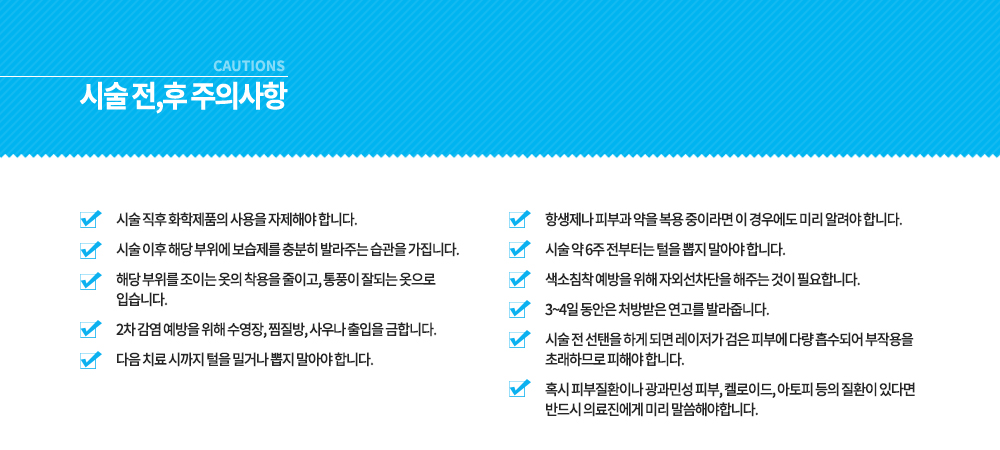 -시술 전, 후 주의사항
시술 전 선탠을 하게 되면 레이저가 검은 피부에 다량 흡수되어 부작용을 초래하므로 피해야 합니다.
혹시 피부질환이나 광과민성 피부, 켈로이드, 아토피 등의 질환이 있다면 반드시 의료진에게 미리 말씀해야합니다.
항생제나 피부과 약을 복용 중이라면 이 경우에도 미리 알려야 합니다.
시술 약 6주 전부터는 털을 뽑지 말아야 합니다.
색소침착 예방을 위해 자외선차단을 해주는 것이 필요합니다.
3~4일 동안은 처방받은 연고를 발라줍니다.
시술 직후 화학제품의 사용을 자제해야 합니다.
시술 이후 해당 부위에 보습제를 충분히 발라주는 습관을 가집니다.
해당 부위를 조이는 옷의 착용을 줄이고, 통풍이 잘되는 옷으로 입습니다.
2차 감염 예방을 위해 수영장, 찜질방, 사우나 출입을 금합니다.
다음 치료 시까지 털을 밀거나 뽑지 말아야 합니다.



