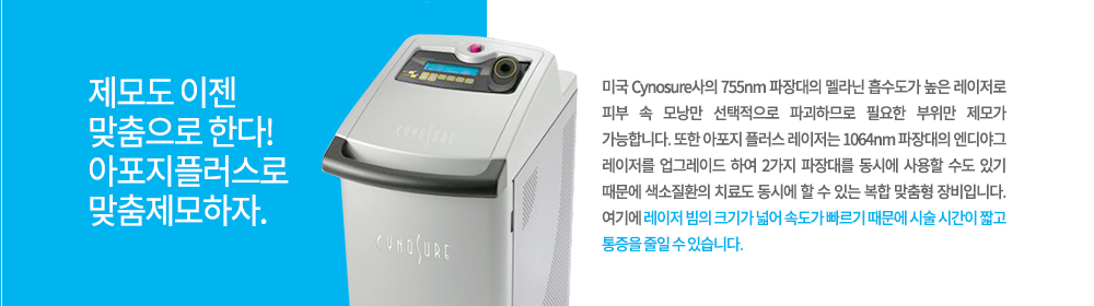 -특징
미국 Cynosure사의 755nm 파장대의 멜라닌 흡수도가 높은 레이저로 피부 속 모낭만 선택적으로 파괴하므로 필요한 부위만 제모가 가능합니다. 또한 아포지 플러스 레이저는 1064nm 파장대의 엔디야그 레이저를 업그레이드 하여 2가지 파장대를 동시에 사용할 수도 있기 때문에 색소질환의 치료도 동시에 할 수 있는 복합 맞춤형 장비입니다. 여기에 레이저 빔의 크기가 넓어 속도가 빠르기 때문에 시술 시간이 짧고 통증을 줄일 수 있습니다.

